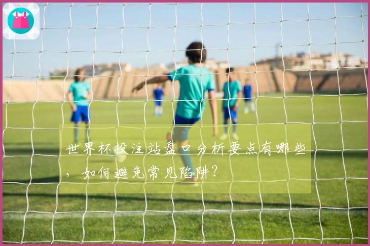 世界杯投注站盘口分析要点有哪些，如何避免常见陷阱？