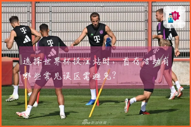 选择世界杯投注站时，首存活动有哪些常见误区需避免？